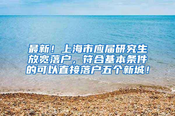 最新！上海市应届研究生放宽落户，符合基本条件的可以直接落户五个新城！