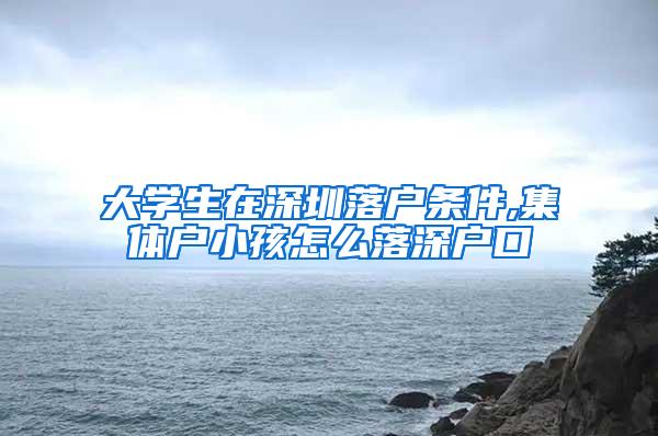 大学生在深圳落户条件,集体户小孩怎么落深户口