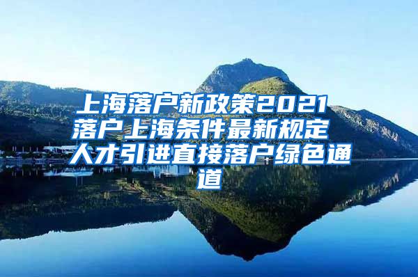 上海落户新政策2021 落户上海条件最新规定 人才引进直接落户绿色通道