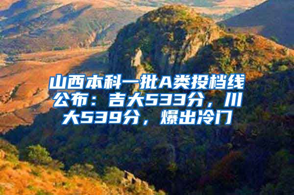 山西本科一批A类投档线公布：吉大533分，川大539分，爆出冷门