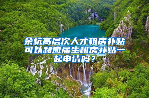 余杭高层次人才租房补贴可以和应届生租房补贴一起申请吗？