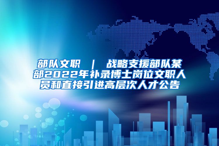 部队文职 ｜ 战略支援部队某部2022年补录博士岗位文职人员和直接引进高层次人才公告