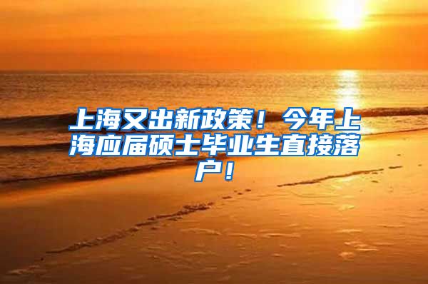 上海又出新政策！今年上海应届硕士毕业生直接落户！