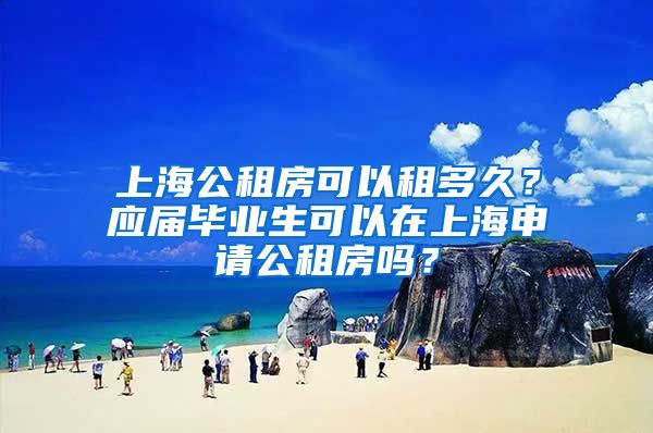 上海公租房可以租多久？应届毕业生可以在上海申请公租房吗？