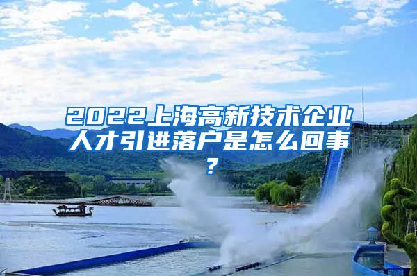 2022上海高新技术企业人才引进落户是怎么回事？