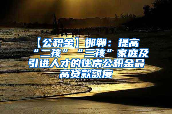 【公积金】邯郸：提高“二孩”“三孩”家庭及引进人才的住房公积金最高贷款额度