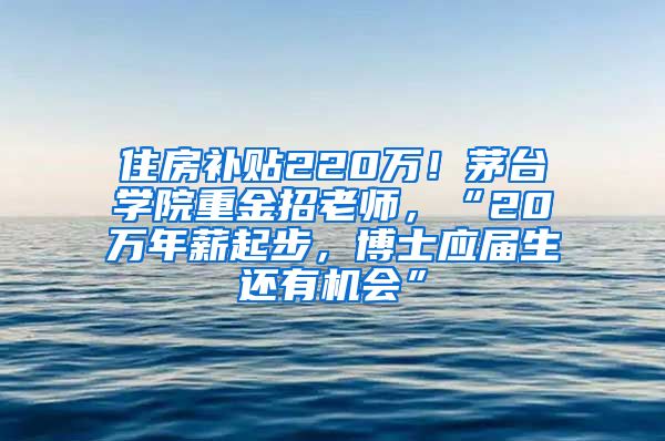 住房补贴220万！茅台学院重金招老师，“20万年薪起步，博士应届生还有机会”