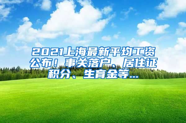 2021上海最新平均工资公布！事关落户、居住证积分、生育金等...