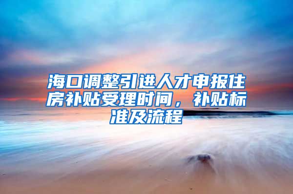 海口调整引进人才申报住房补贴受理时间，补贴标准及流程→