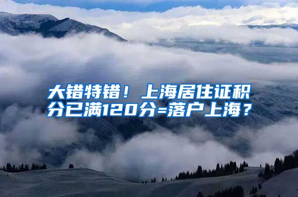 大错特错！上海居住证积分已满120分=落户上海？