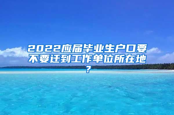 2022应届毕业生户口要不要迁到工作单位所在地？