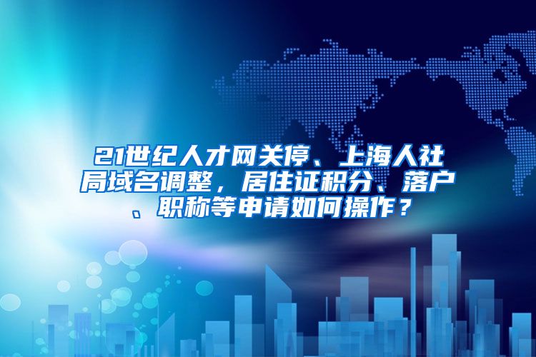 21世纪人才网关停、上海人社局域名调整，居住证积分、落户、职称等申请如何操作？