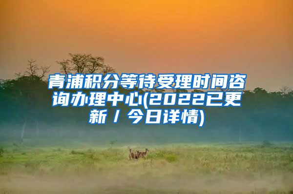 青浦积分等待受理时间咨询办理中心(2022已更新／今日详情)