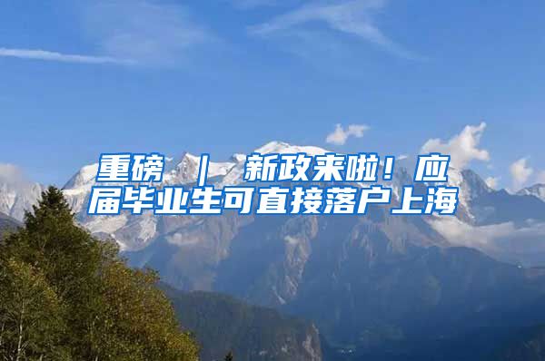 重磅 ｜ 新政来啦！应届毕业生可直接落户上海