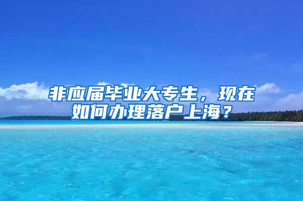 非应届毕业大专生，现在如何办理落户上海？