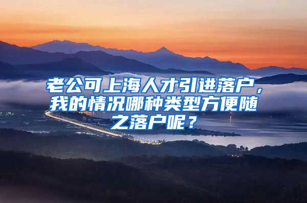 老公可上海人才引进落户，我的情况哪种类型方便随之落户呢？