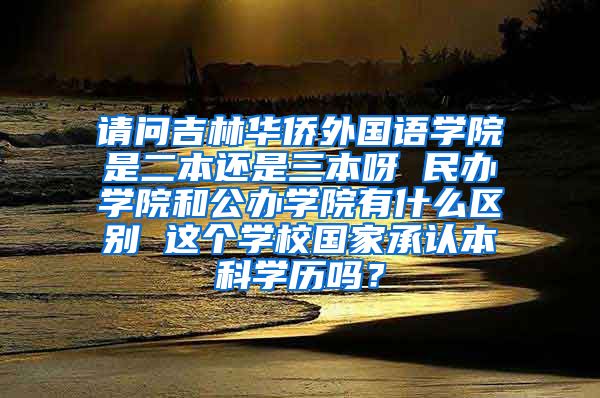 请问吉林华侨外国语学院是二本还是三本呀 民办学院和公办学院有什么区别 这个学校国家承认本科学历吗？