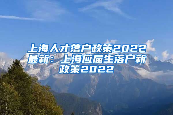 上海人才落户政策2022最新：上海应届生落户新政策2022