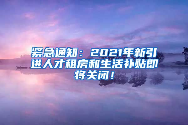 紧急通知：2021年新引进人才租房和生活补贴即将关闭！