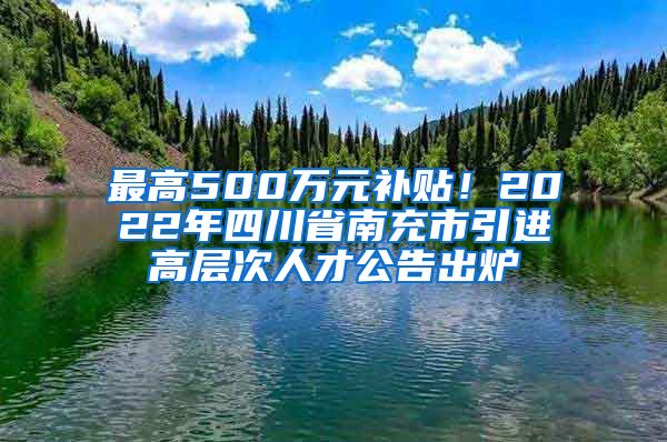 最高500万元补贴！2022年四川省南充市引进高层次人才公告出炉