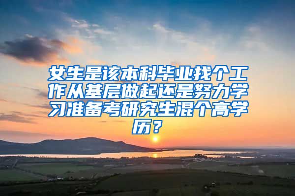 女生是该本科毕业找个工作从基层做起还是努力学习准备考研究生混个高学历？