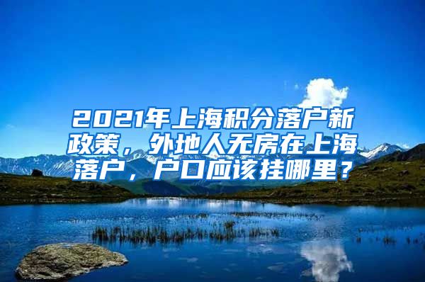 2021年上海积分落户新政策，外地人无房在上海落户，户口应该挂哪里？