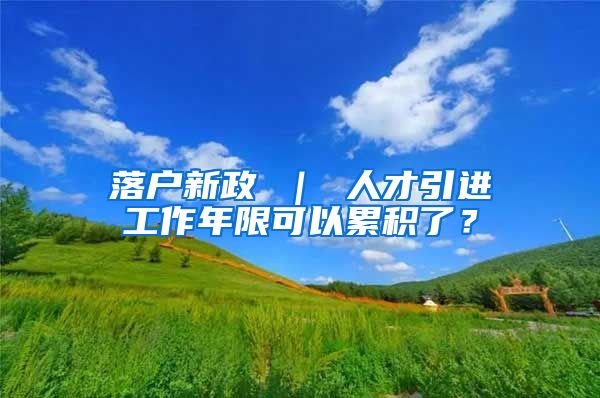 落户新政 ｜ 人才引进工作年限可以累积了？