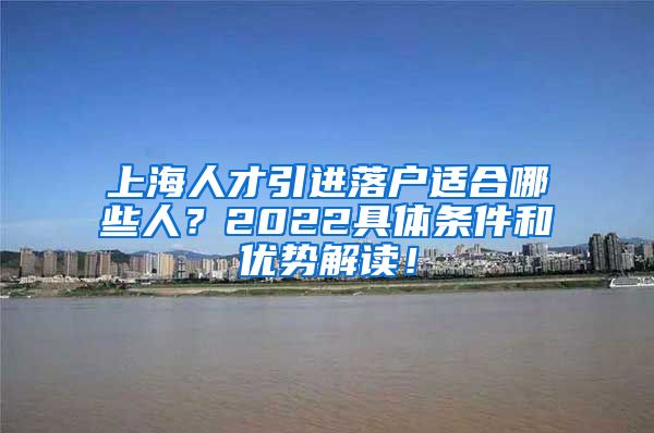 上海人才引进落户适合哪些人？2022具体条件和优势解读！