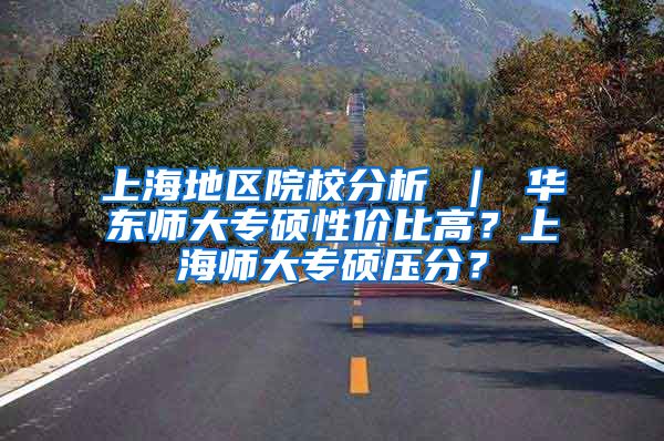 上海地区院校分析 ｜ 华东师大专硕性价比高？上海师大专硕压分？