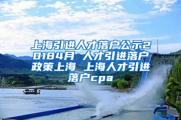 上海引进人才落户公示20184月 人才引进落户政策上海 上海人才引进落户cpa