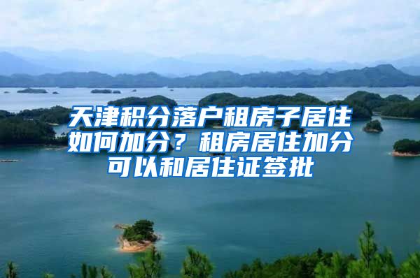 天津积分落户租房子居住如何加分？租房居住加分可以和居住证签批