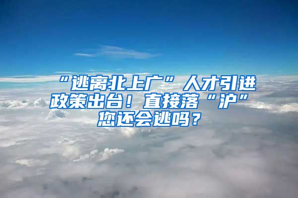 “逃离北上广”人才引进政策出台！直接落“沪”您还会逃吗？