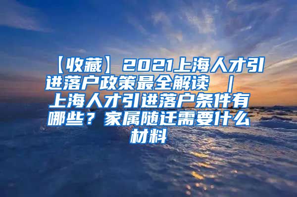 【收藏】2021上海人才引进落户政策最全解读 ｜ 上海人才引进落户条件有哪些？家属随迁需要什么材料