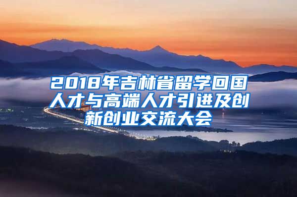 2018年吉林省留学回国人才与高端人才引进及创新创业交流大会