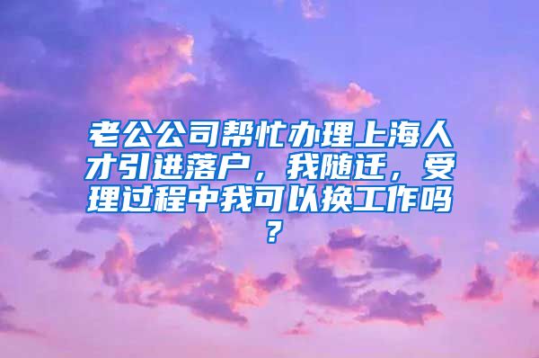 老公公司帮忙办理上海人才引进落户，我随迁，受理过程中我可以换工作吗？