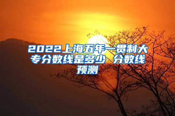 2022上海五年一贯制大专分数线是多少 分数线预测