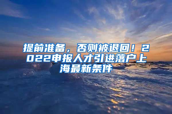 提前准备，否则被退回！2022申报人才引进落户上海最新条件