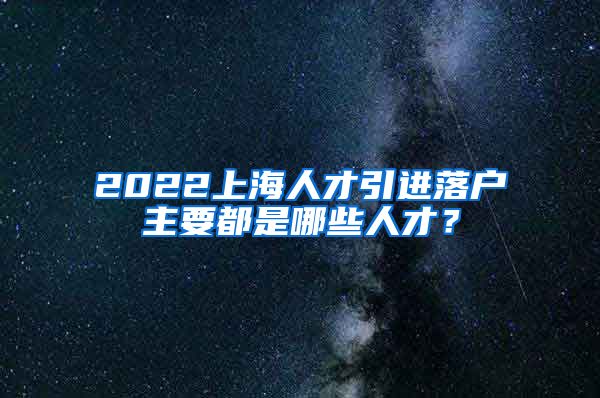 2022上海人才引进落户主要都是哪些人才？