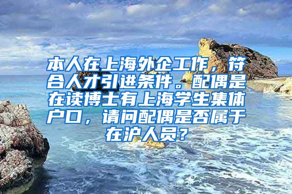 本人在上海外企工作，符合人才引进条件。配偶是在读博士有上海学生集体户口，请问配偶是否属于在沪人员？