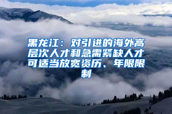 黑龙江：对引进的海外高层次人才和急需紧缺人才可适当放宽资历、年限限制