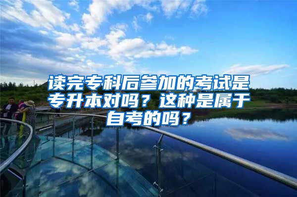 读完专科后参加的考试是专升本对吗？这种是属于自考的吗？