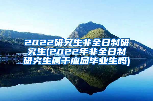 2022研究生非全日制研究生(2022年非全日制研究生属于应届毕业生吗)