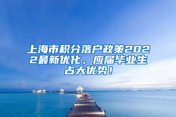 上海市积分落户政策2022最新优化，应届毕业生占大优势！