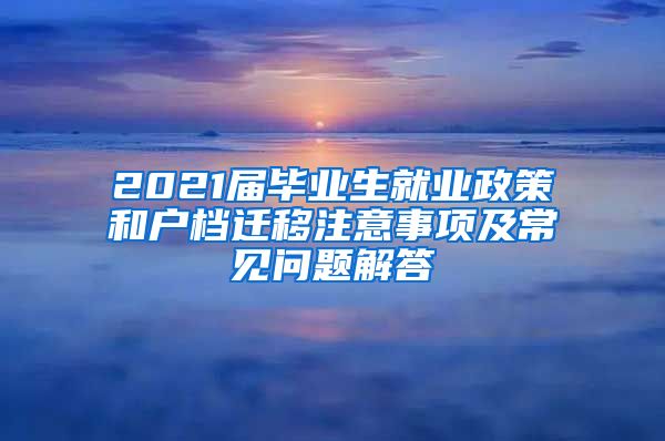 2021届毕业生就业政策和户档迁移注意事项及常见问题解答