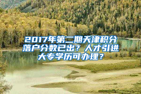 2017年第二期天津积分落户分数已出？人才引进大专学历可办理？