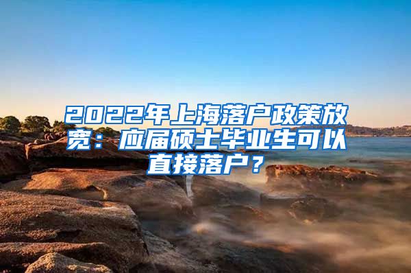 2022年上海落户政策放宽：应届硕士毕业生可以直接落户？