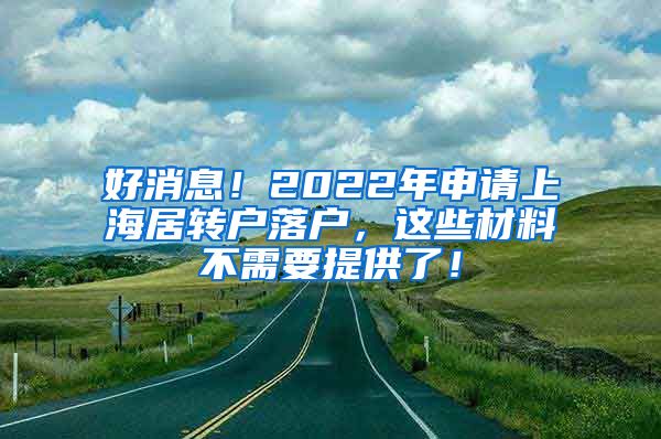 好消息！2022年申请上海居转户落户，这些材料不需要提供了！