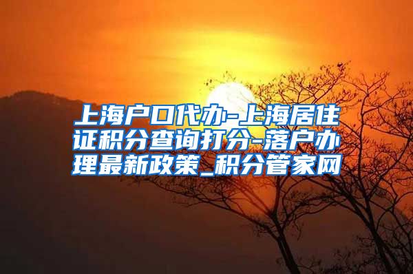 上海户口代办-上海居住证积分查询打分-落户办理最新政策_积分管家网