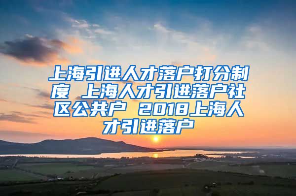 上海引进人才落户打分制度 上海人才引进落户社区公共户 2018上海人才引进落户