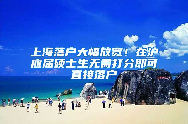 上海落户大幅放宽！在沪应届硕士生无需打分即可直接落户